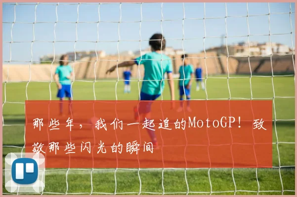 那些年，我们一起追的MotoGP！致敬那些闪光的瞬间