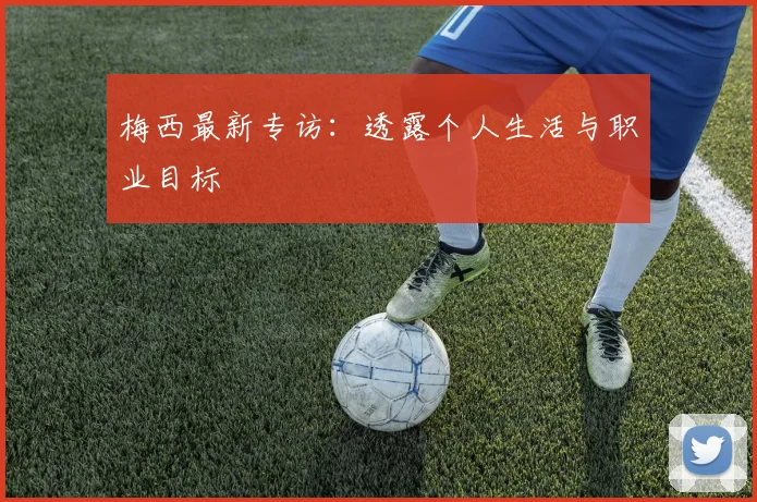 梅西最新专访:透露个人生活与职业目标