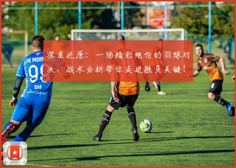 深度还原:一场精彩绝伦的羽球对决,战术分析带你走进胜负关键!
