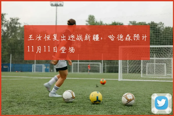 王汝恒复出迎战新疆,哈德森预计11月11日登场