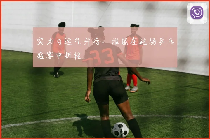 实力与运气并存，谁能在这场乒乓盛宴中折桂