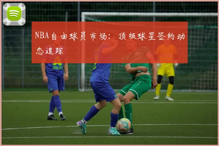NBA自由球员市场:顶级球星签约动态追踪