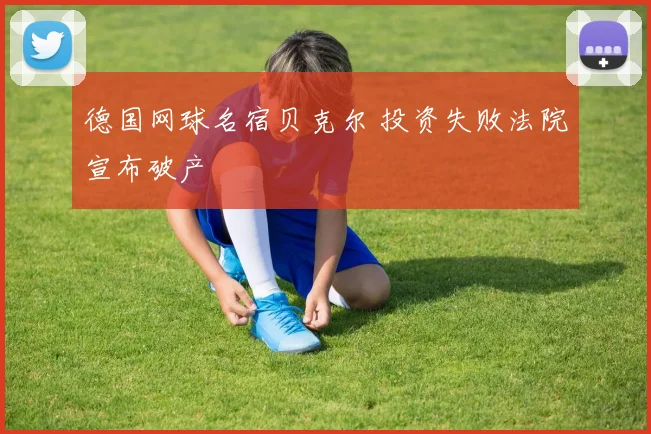 德国网球名宿贝克尔 投资失败法院宣布破产