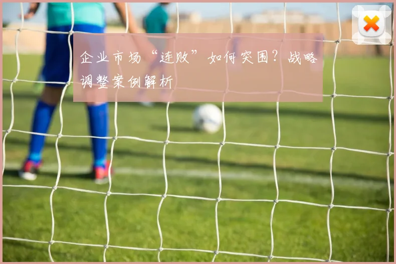企业市场“连败”如何突围？战略调整案例解析