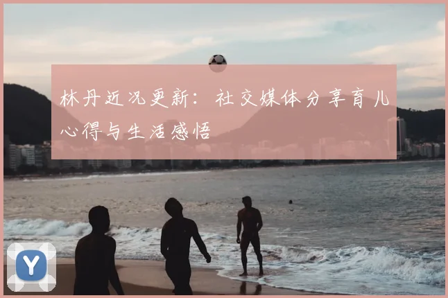 林丹近况更新:社交媒体分享育儿心得与生活感悟