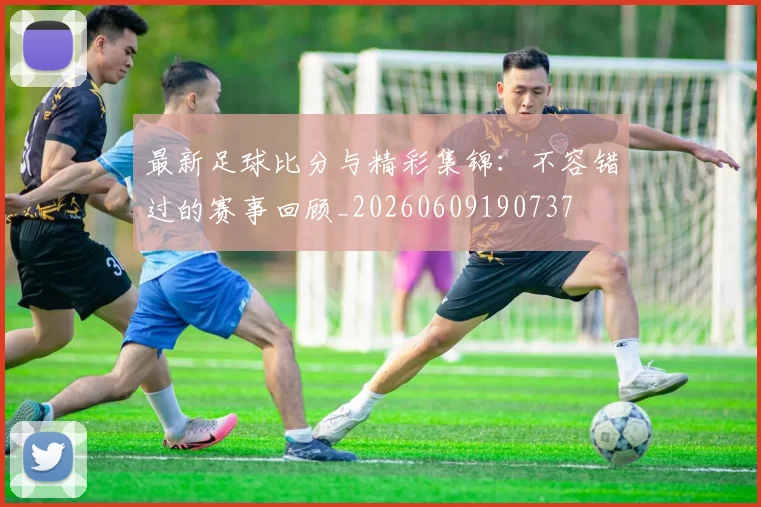 最新足球比分与精彩集锦：不容错过的赛事回顾_20260609190737