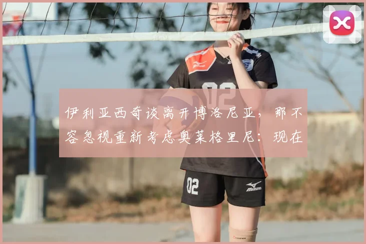 伊利亚西奇谈离开博洛尼亚，那不容忽视重新考虑奥莱格里尼：现在情况如何