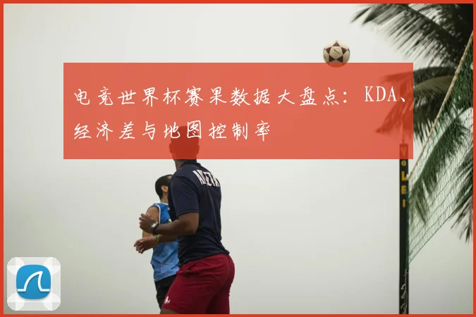 电竞世界杯赛果数据大盘点：KDA、经济差与地图控制率