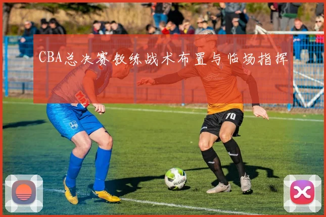 CBA总决赛教练战术布置与临场指挥