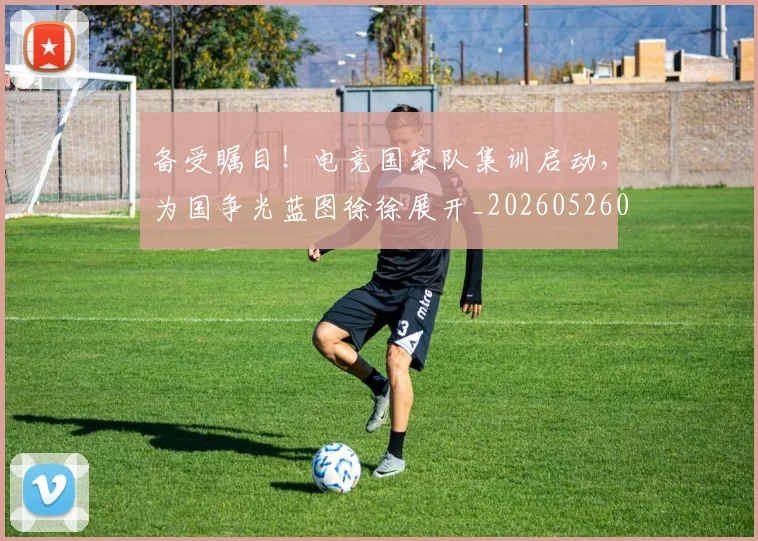 备受瞩目！电竞国家队集训启动，为国争光蓝图徐徐展开_20260526073456