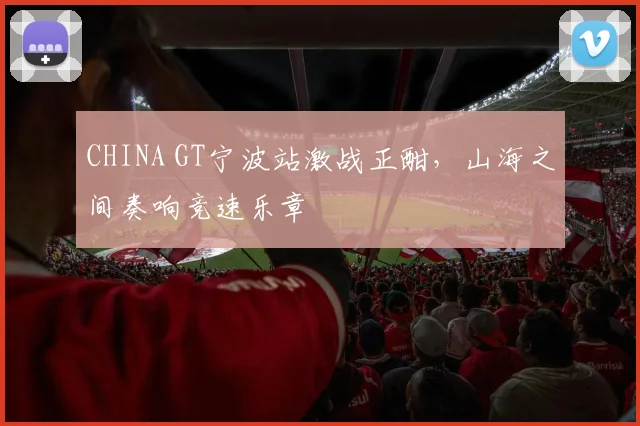 CHINA GT宁波站激战正酣，山海之间奏响竞速乐章
