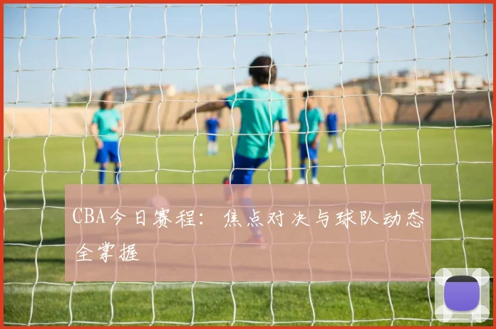 CBA今日赛程：焦点对决与球队动态全掌握