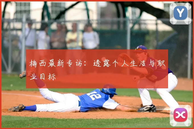 梅西最新专访：透露个人生活与职业目标