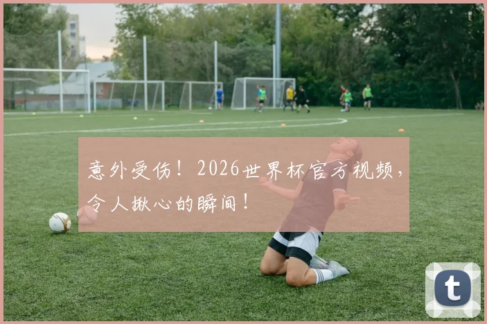 意外受伤！2026世界杯官方视频，令人揪心的瞬间！