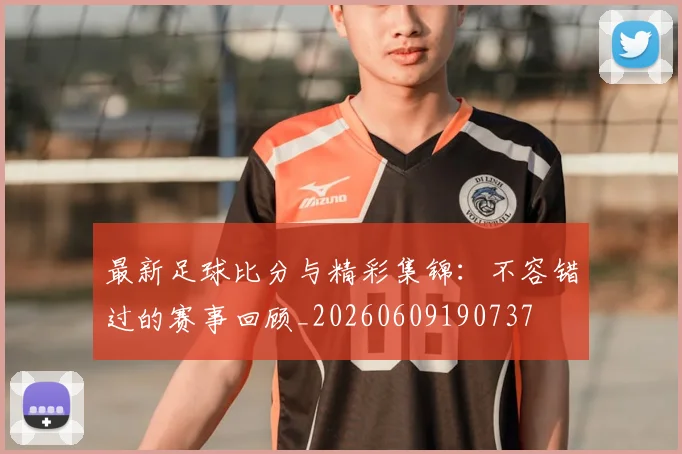 最新足球比分与精彩集锦:不容错过的赛事回顾_20260609190737