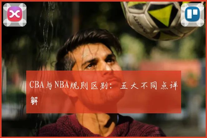 CBA与NBA规则区别：五大不同点详解