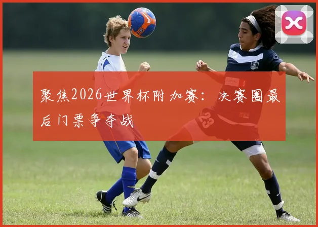 聚焦2026世界杯附加赛:决赛圈最后门票争夺战