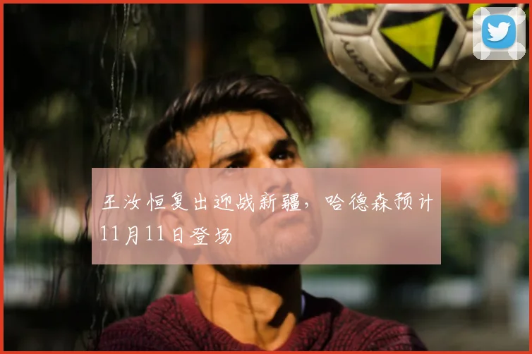 王汝恒复出迎战新疆，哈德森预计11月11日登场