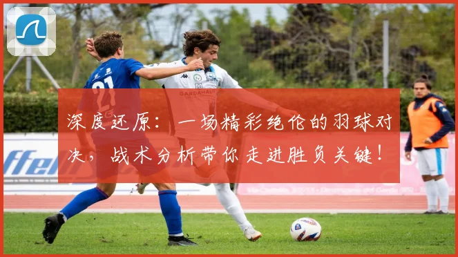 深度还原：一场精彩绝伦的羽球对决，战术分析带你走进胜负关键！