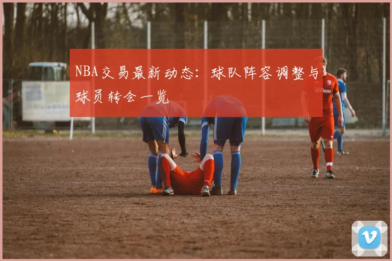 NBA交易最新动态:球队阵容调整与球员转会一览
