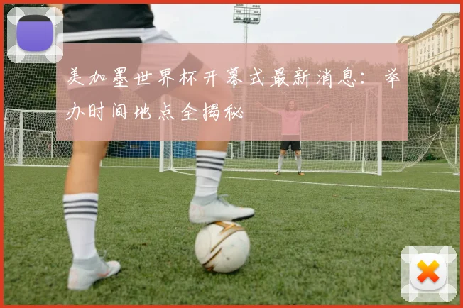 美加墨世界杯开幕式最新消息：举办时间地点全揭秘