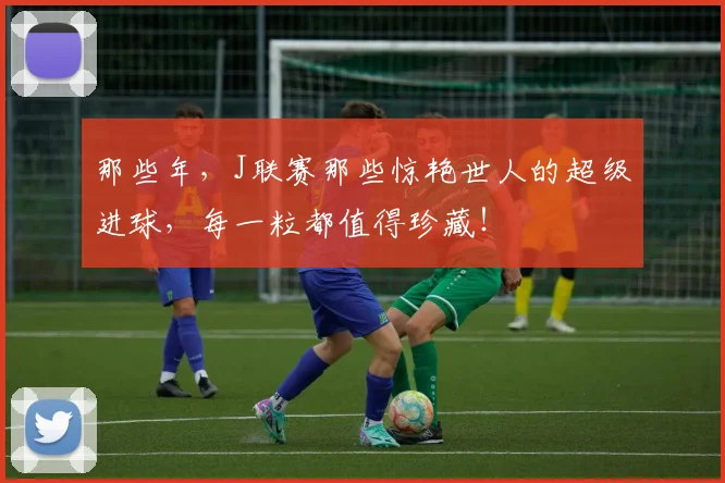 那些年,J联赛那些惊艳世人的超级进球,每一粒都值得珍藏!